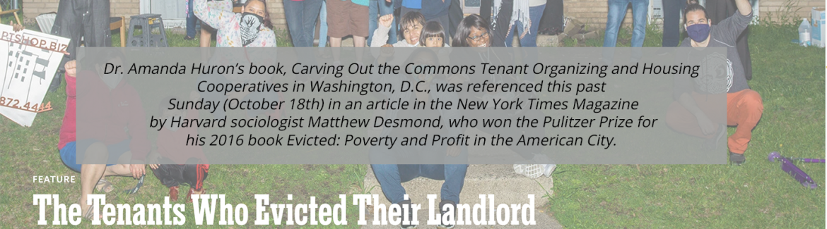 Dr. Amanda Huron’s book, Carving Out the Commons Tenant Organizing and Housing Cooperatives in Washington, D.C., was referenced this past Sunday (October 18th) in an article in the New York Times Magazine by Harvard sociologist Matthew Desmond, who won the Pulitzer Prize for his 2016 book Evicted: Poverty and Profit in the American City.