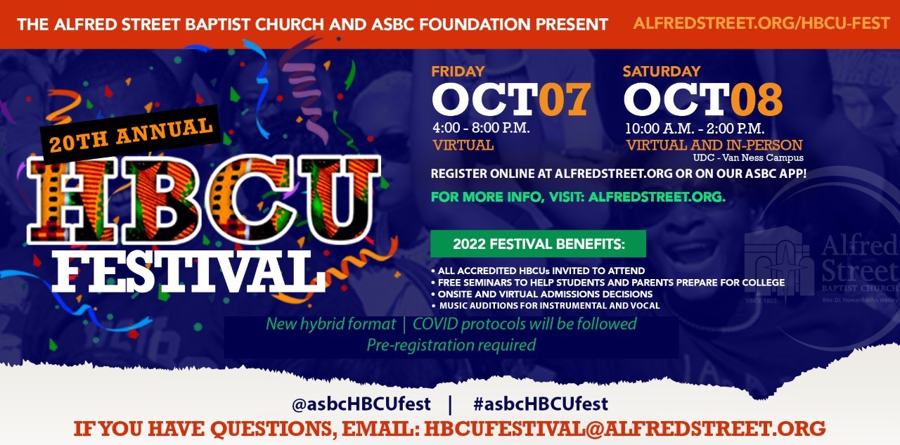 About this Event Alfred Street Baptist Church presents its 20th Annual Historically Black Colleges & Universities (HBCUs) Festival, a hybrid event being held October 7-8, 2022. The festival is dedicated to connecting high school students and their families to HBCUs, and scholarship opportunities. Approximately 70 colleges and universities will be represented during the two-day event. Many will provide onsite admission decisions, conduct music auditions, and waive application fees. Additionally, seminars and exhibitor presentations will be held to help students navigate the college application process, seek financial aid opportunities and acclimate them to campus life. Since 2003, this one-of-a-kind college fair has connected more than 50,000 students and parents to academic institutions. In 2020, over $5.4M in scholarships were awarded to the 1,766 high school seniors who were in attendance; many of whom were first generation college students.