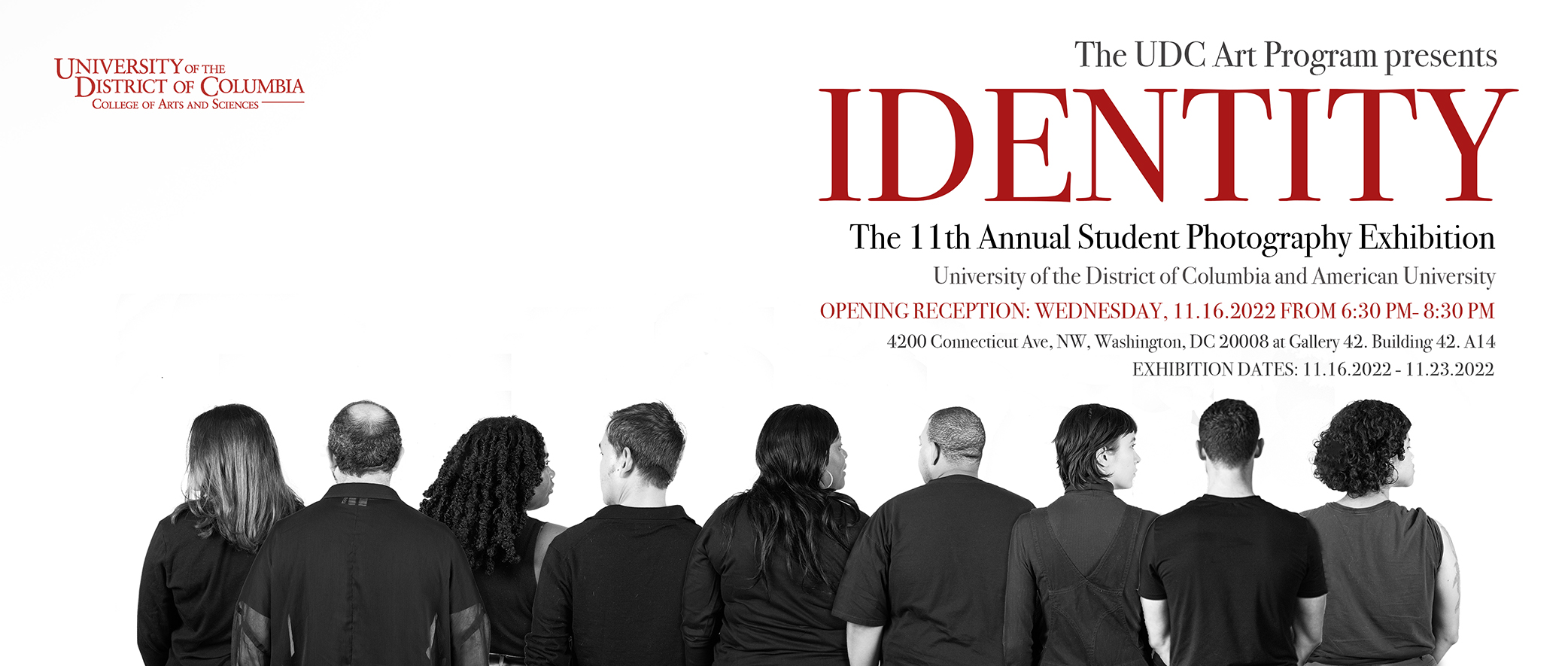 The UDC Art Program presents IDENTITY The 11th Annual Student Photography Exhibition University of the District of Columbia and American University OPENING RECEPTION: WEDNESDAY, 11.16.2022 FROM 6:30 PM- 8:30 PM 4200 Connecticut Ave, NW, Washington, DC 20008 at Gallery 42. Building 42. A14 EXHIBITION DATES: 11.16.2022 - 11.23.2022