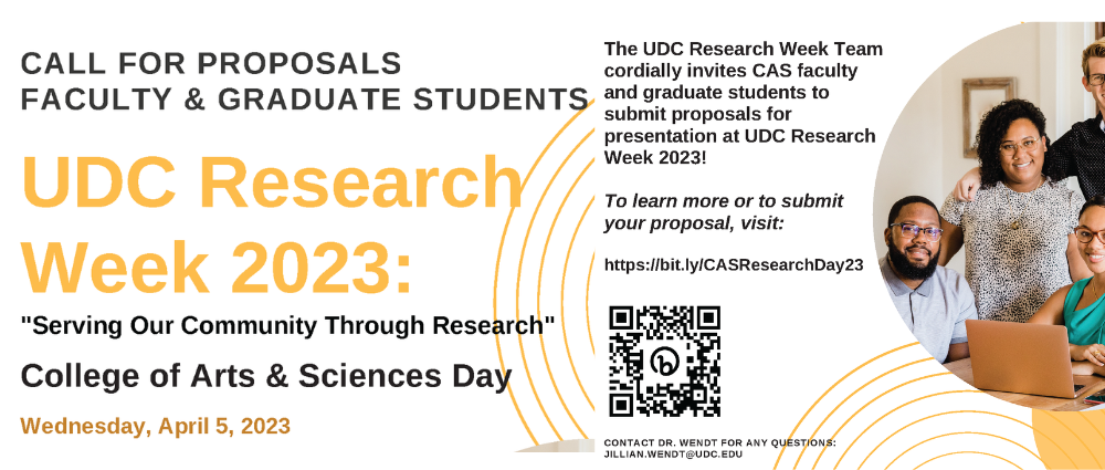 UDC Research Week 2023: "Serving Our Community Through Research" CALL FOR PROPOSALS FACULTY & GRADUATE STUDENTS The UDC Research Week Team cordially invites CAS faculty and graduate students to submit proposals for presentation at UDC Research Week 2023! To learn more or to submit your proposal, visit: https://bit.ly/CASResearchDay23 Wednesday, April 5, 2023 College of Arts & Sciences Day