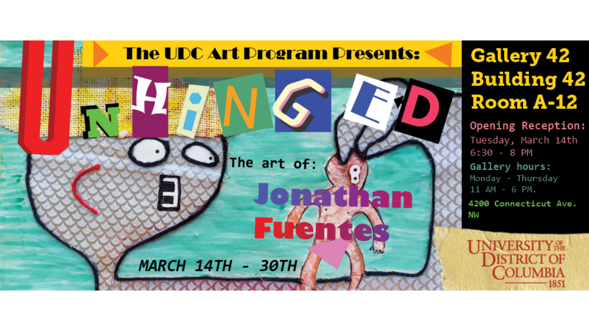 Dear UDC Community, The UDC Art Program has a new art exhibition opening in March, the week after Spring Break. The exhibition is "UNHINGED: The Art of Jonathan Fuentes," a collection of paintings, graphic designs, and sculptures by Art Program Senior Jonathan Fuentes. The exhibition is located in Gallery 42: building 42, room A-12. The opening reception is Tuesday, March 14 from 6:30 - 8:00 PM. The exhibition will then run until Thursday, March 30th. Regular gallery hours are Monday - Thursday 11:00 AM - 6:00 PM. Please stop by during gallery hours to view this exhibition, your support is greatly appreciated! For more information, please contact Professor Daniel Venne at dvenne@udc.edu