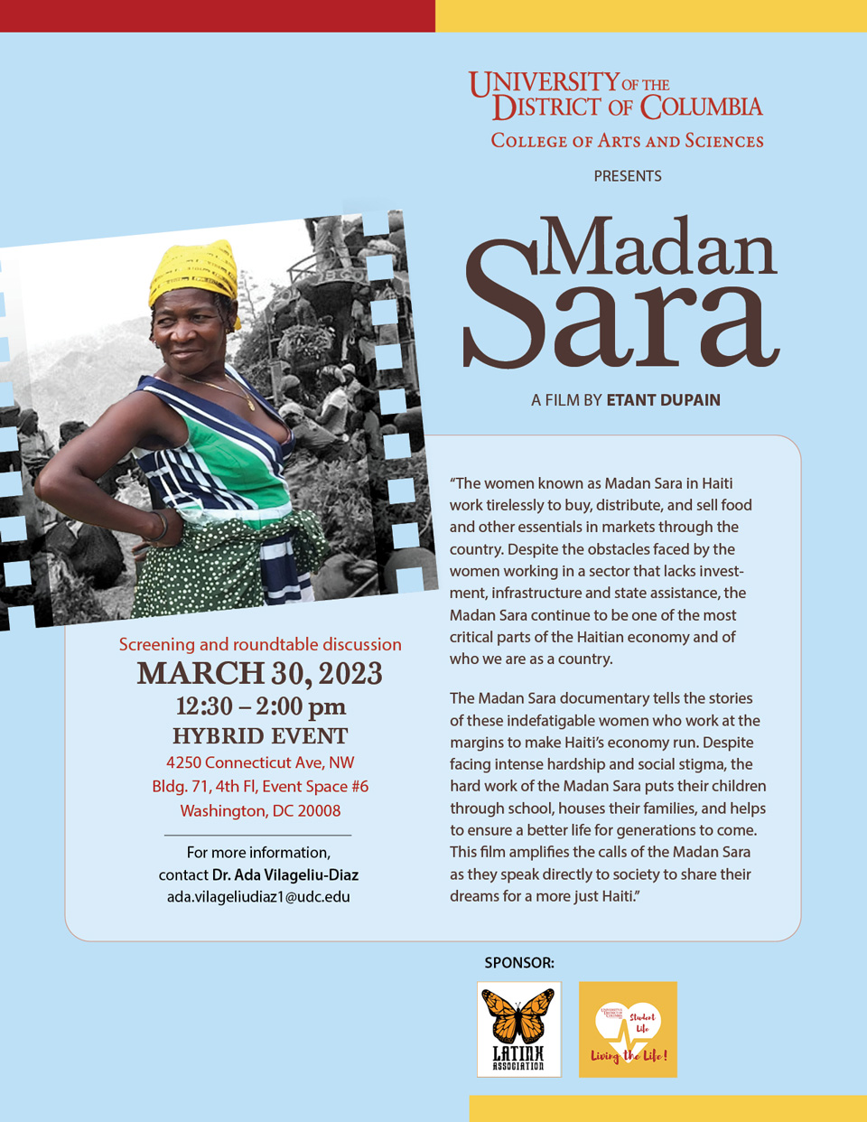 Please join the College of Arts and Sciences and the Latinx Student Association for a film screening and roundtable discussion of Madan Sara by Haitian filmmaker Etant Dupain. Guest speakers include Professor Dorothy Gaspard-St. Cyr, UDC Clinical Instructor of Speech-Language Pathology; Myrian Léger, Associate Director for ESPN; and Vanessa Charles Adrien, Founder of Women Empowerment Network, a non-profit organization based in Haiti. This hybrid event will take place on Thursday, March 30, 2023, from 12:30 to 2:00 p.m. In-person: 4250 Connecticut Ave, NW, Bldg. 71, 4th Floor, Event Space #6 (space is limited, please RSVP to ada.vilageliudiaz1@udc.edu) Online registration required at: https://udc-edu.zoom.us/meeting/register/tZcpduCtpzssE906HcJ4DWW2JGhJ8dcJN3Fc About the film, from Etant Dupain: “The women known as Madan Sara in Haiti work tirelessly to buy, distribute, and sell food and other essentials in markets through the country. Despite the obstacles faced by the women working in a sector that lacks investment, infrastructure and state assistance, the Madan Sara continue to be one of the most critical parts of the Haitian economy and of who we are as a country. The Madan Sara documentary tells the stories of these indefatigable women who work at the margins to make Haiti’s economy run. Despite facing intense hardship and social stigma, the hard work of the Madan Sara puts their children through school, houses their families, and helps to ensure a better life for generations to come. This film amplifies the calls of the Madan Sara as they speak directly to society to share their dreams for a more just Haiti.” For more information, contact Dr. Ada Vilageliu-Diaz at ada.vilageliudiaz1@udc.edu