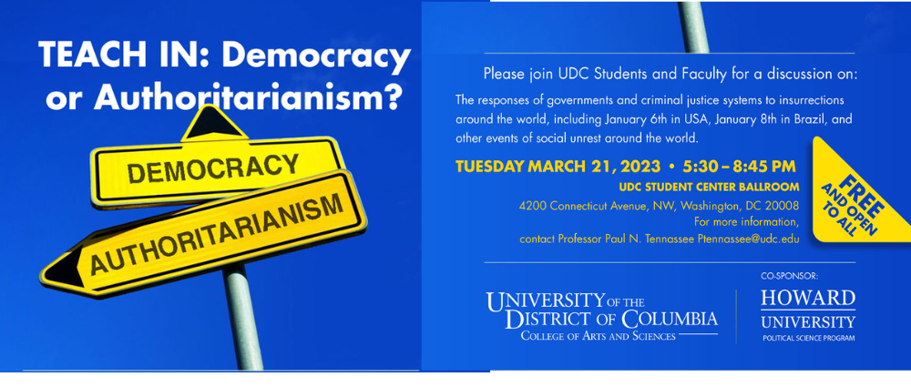 Please join Professor Paul Tennassee, faculty, and students for TEACH IN: Democracy or Authoritarianism? This panel discussion will look at the responses of governments and criminal justice systems to insurrections around the world, including January 6th in USA, January 8th in Brazil, and other events of social unrest around the world. Tuesday, March 21st at 5:30 pm | UDC Student Center Ballroom | Please Share Across the globe, in multiple nation-states, citizens are engaged in uprisings, protests, and insurrections. The role of states, public safety, the rule of law, and the fundamentals of justice are tested constantly. Some insurrections seek to subvert democracy while others pursue democratic ideals. The global balance of power, geopolitically, is tilting in uncertain and unpredictable directions. As such, we need to analyze and examine how Democracy fares against Autocracy in the world today. At the same time, we must consider how we as citizens assume responsibility in advancing freedom locally, nationally, and globally. For more information, contact Professor Paul N. Tennassee Ptennassee@udc.edu