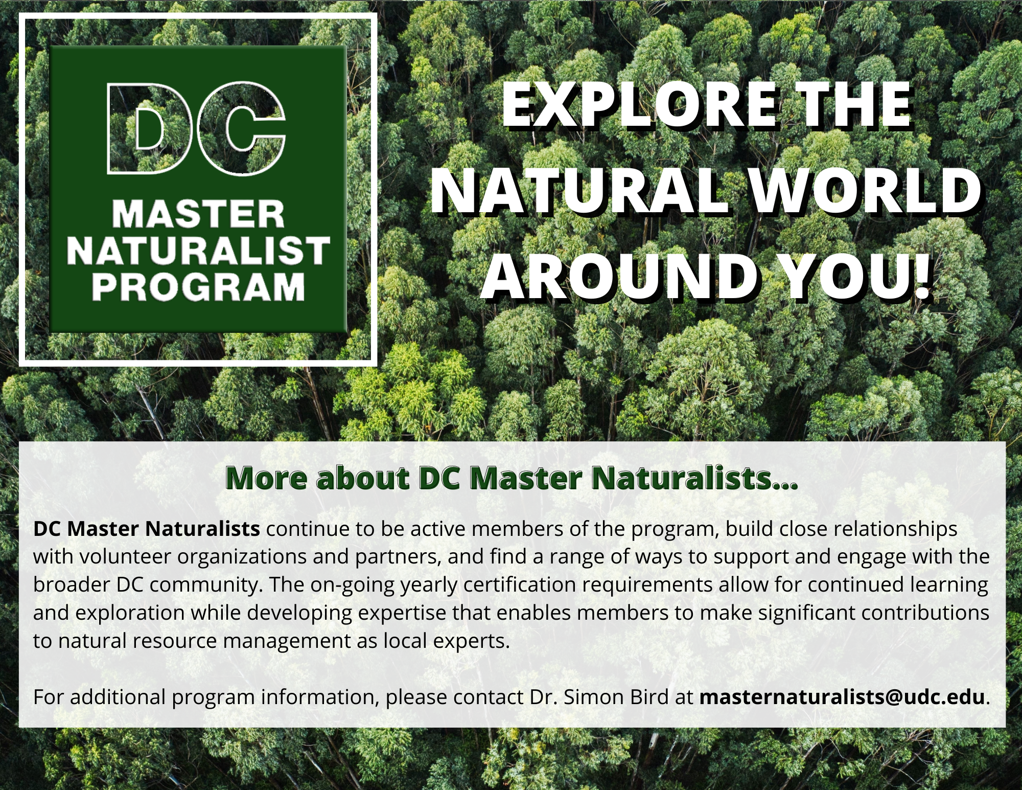 Explore the natural world around you! More about DC Master Naturalists.... DC Master Naturalists continue to be active members of the program, build close relationships with volunteer organizations and partners, and find a range of ways to support and engage with the broader DC community. The on-going yearly certification requirements allow for continued learning and exploration while developing expertise that enables members to make significant contributions to natural resource management as local experts. For additional program information, please contact Dr. Simon Bird at masternaturalists@udc.edu