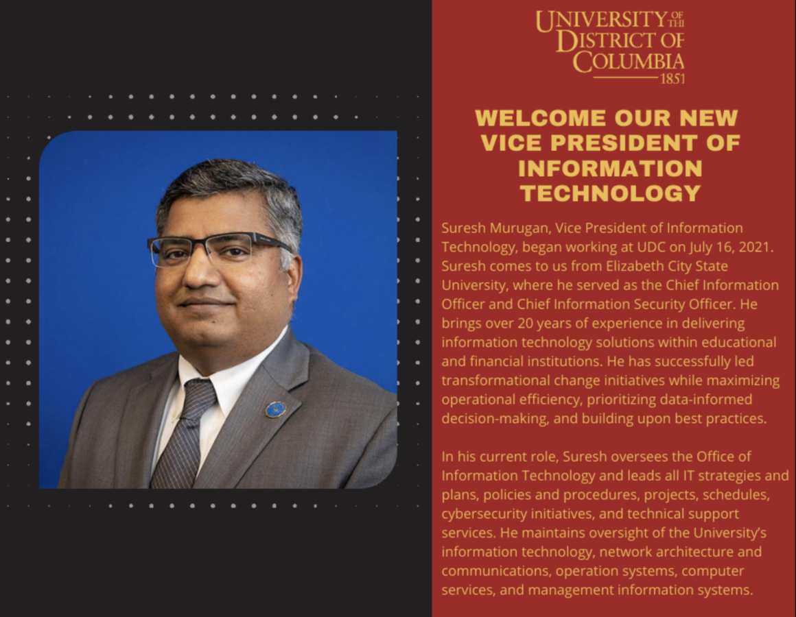 Suresh Murugan, Vice President of Information Technology, began working at UDC on July 16, 2021. Suresh comes to us from Elizabeth City State University, where he served as the Chief Information Officer and Chief Information Security Officer. He brings over 20 years of experience in delivering information technology solutions within educational and financial institutions. He has successfully led transformational change initiatives while maximizing operational efficiency, prioritizing data-informed decision-making, and building upon best practices. In his current role, Suresh oversees the Office of Information Technology and leads all IT strategies and plans, policies and procedures, projects, schedules, cybersecurity initiatives, and technical support services. He maintains oversight of the University’s information technology, network architecture and communications, operation systems, computer services, and management information systems.