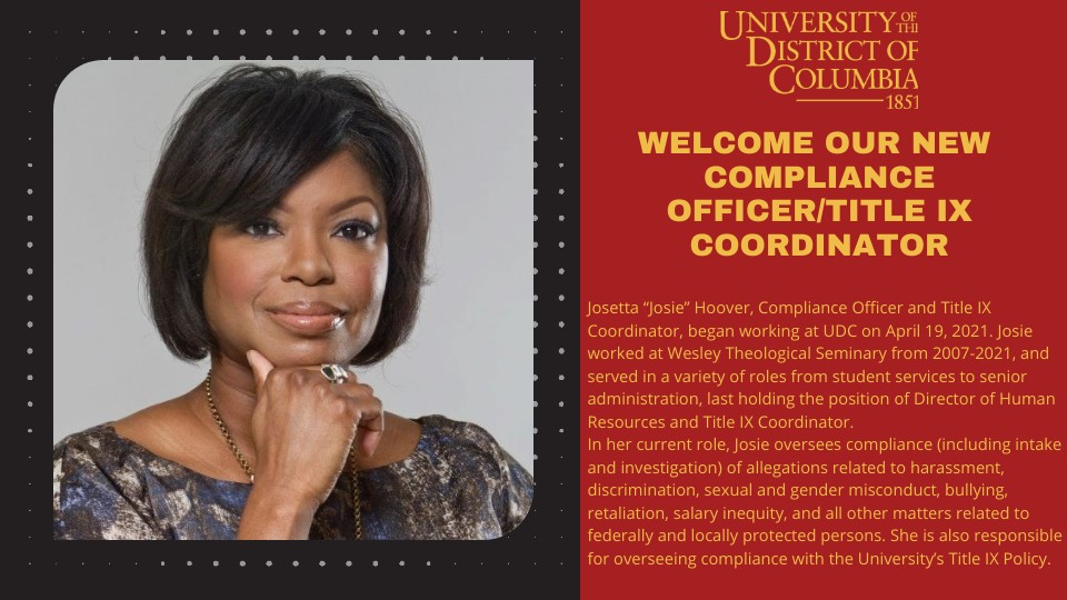 Compliance Officer/Title IX Coordinator - Josetta “Josie” Hoover, Compliance Officer and Title IX Coordinator, began working at UDC on April 19, 2021. Josie worked at Wesley Theological Seminary from 2007-2021, and served in a variety of roles from student services to senior administration, last holding the position of Director of Human Resources and Title IX Coordinator. In her current role, Josie oversees compliance (including intake and investigation) of allegations related to harassment, discrimination, sexual and gender misconduct, bullying, retaliation, salary inequity, and all other matters related to federally and locally protected persons. She is also responsible for overseeing compliance with the University’s Title IX Policy. 