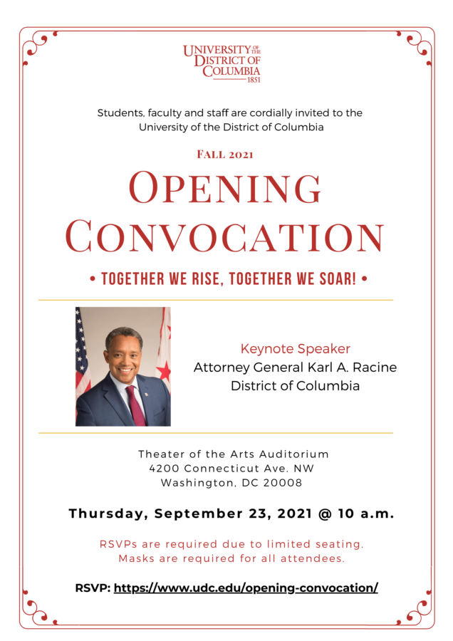 Students, faculty and staff are cordially invited to the University of the District of Columbia Fall 2021 - Opening Convocation • Together We Rise, Together We Soar! • Keynote Speaker Attorney General Karl A. Racine District of Columbia Theater of the Arts Auditorium 4200 Connecticut Ave. NW Washington, DC 20008 Thursday, September 23, 2021 @ 10 a.m. RSVPs are required due to limited seating. Masks are required for all attendees. RSVP: https://www.udc.edu/opening-convocation/