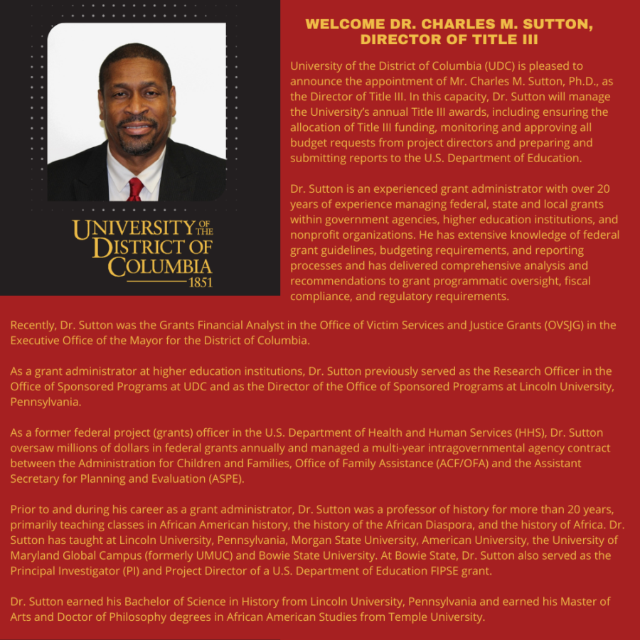 University of the District of Columbia (UDC) is pleased to announce the appointment of Mr. Charles M. Sutton, Ph.D., as the Director of Title III. In this capacity, Dr. Sutton will manage the University’s annual Title III awards, including ensuring the allocation of Title III funding, monitoring and approving all budget requests from project directors and preparing and submitting reports to the U.S. Department of Education. Dr. Sutton is an experienced grant administrator with over 20 years of experience managing federal, state and local grants within government agencies, higher education institutions, and nonprofit organizations. He has extensive knowledge of federal grant guidelines, budgeting requirements, and reporting processes and has delivered comprehensive analysis and recommendations to grant programmatic oversight, fiscal compliance, and regulatory requirements. Recently, Dr. Sutton was the Grants Financial Analyst in the Office of Victim Services and Justice Grants (OVSJG) in the Executive Office of the Mayor for the District of Columbia. As a grant administrator at higher education institutions, Dr. Sutton previously served as the Research Officer in the Office of Sponsored Programs at UDC and as the Director of the Office of Sponsored Programs at Lincoln University, Pennsylvania. As a former federal project (grants) officer in the U.S. Department of Health and Human Services (HHS), Dr. Sutton oversaw millions of dollars in federal grants annually and managed a multi-year intragovernmental agency contract between the Administration for Children and Families, Office of Family Assistance (ACF/OFA) and the Assistant Secretary for Planning and Evaluation (ASPE). Prior to and during his career as a grant administrator, Dr. Sutton was a professor of history for more than 20 years, primarily teaching classes in African American history, the history of the African Diaspora, and the history of Africa. Dr. Sutton has taught at Lincoln University, Pennsylvania, Morgan State University, American University, the University of Maryland Global Campus (formerly UMUC) and Bowie State University. At Bowie State, Dr. Sutton also served as the Principal Investigator (PI) and Project Director of a U.S. Department of Education FIPSE grant. Dr. Sutton earned his Bachelor of Science in History from Lincoln University, Pennsylvania and earned his Master of Arts and Doctor of Philosophy degrees in African American Studies from Temple University. 