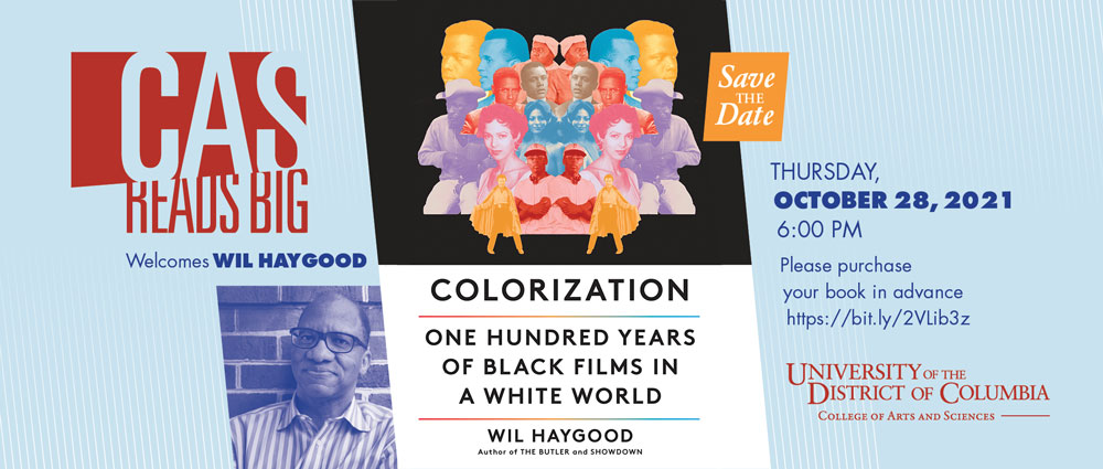 CAS READS BIG Welcomes Wil Haygood, Scholar and Author of "Colorization: One Hundred Years of Black Films in a White World" October 28 at 6 p.m. Dear UDC Community, Please join the College of Arts and Sciences on Thursday, October 28th at 6:00 p.m. for the Fall 2021 CAS Reads Big event, featuring acclaimed author and scholar, Wil Haygood. Haygood will discuss his newest book, “Colorization: One Hundred Years of Black Films in a White World.” This will be the fourth stop on Professor Haygood's U.S. tour promoting his book. A professor at Miami University, Ohio, Haygood has spent many years crisscrossing the worlds of academic writing and journalism. His biographies of Adam Clayton Powell, Jr., Sammy Davis, Jr., Sugar Ray Robinson, and Thurgood Marshall were all critically acclaimed and garnered literary awards. His chronicle of the life of White House butler Eugene Allen became the basis for the award-winning film, The Butler, directed by Lee Daniels and starring Forest Whitaker, Oprah Winfrey, Jane Fonda, and Vanessa Redgrave. A Guggenheim and a National Endowment for the Humanities Fellow, Professor Haygood, has also been a Pulitzer Prize finalist and is the recipient of several honorary degrees. Tigerland—a chronicle of a segregated high school and its athletic achievements—received the Ohioana Book Award. It was also runner up for the Dayton Literary Peace Prize as well as a finalist for the Benjamin Hooks National Book Award. Haygood’s latest book, Colorization: One Hundred Years of Black Films in a White World, will be published in October 2021. This unprecedented history of Black cinema examines 100 years of Black movies—from Gone with the Wind to Blaxploitation films to Black Panther—using the struggles and triumphs of the artists, and the films themselves as a prism to explore Black culture, civil rights, and racism in America. For more information about the book: https://www.penguinrandomhouse.com/books/609151/colorization-by-wil-haygood/. We are offering 50 in-person seats on a first-reserved basis and restricted to UDC’s students and staff whose vaccination status has been verified. Masks are required of all attendees. Please indicate your interest with your RSVP HERE. (The location will only be shared with those who receive a reservation confirmation.) Virtual attendance will be supported through the Zoom platform; please see link or dial-in instructions below. For more information contact Kemmell Watson at kemmell.watson@udc.edu. Please purchase your book in advance