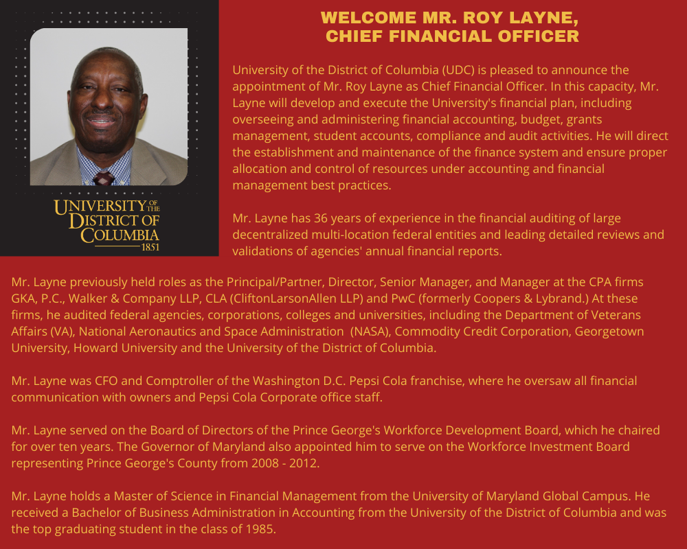 University of the District of Columbia (UDC) is pleased to announce the appointment of Mr. Roy Layne as Chief Financial Officer. In this capacity, Mr. Layne will develop and execute the University's financial plan, including overseeing and administering financial accounting, budget, grants management, student accounts, compliance and audit activities. He will direct the establishment and maintenance of the finance system and ensure proper allocation and control of resources under accounting and financial management best practices. Mr. Layne has 36 years of experience in the financial auditing of large decentralized multi-location federal entities and leading detailed reviews and validations of agencies' annual financial reports. Mr. Layne previously held roles as the Principal/Partner, Director, Senior Manager, and Manager at the CPA firms GKA, P.C., Walker & Company LLP, CLA (CliftonLarsonAllen LLP) and PwC (formerly Coopers & Lybrand.) At these firms, he audited federal agencies, corporations, colleges and universities, including the Department of Veterans Affairs (VA), National Aeronautics and Space Administration (NASA), Commodity Credit Corporation, Georgetown University, Howard University and the University of the District of Columbia. Mr. Layne was CFO and Comptroller of the Washington D.C. Pepsi Cola franchise, where he oversaw all financial communication with owners and Pepsi Cola Corporate office staff. Mr. Layne served on the Board of Directors of the Prince George's Workforce Development Board, which he chaired for over ten years. The Governor of Maryland also appointed him to serve on the Workforce Investment Board representing Prince George's County from 2008 - 2012. Mr. Layne holds a Master of Science in Financial Management from the University of Maryland Global Campus. He received a Bachelor of Business Administration in Accounting from the University of the District of Columbia and was the top graduating student in the class of 1985.