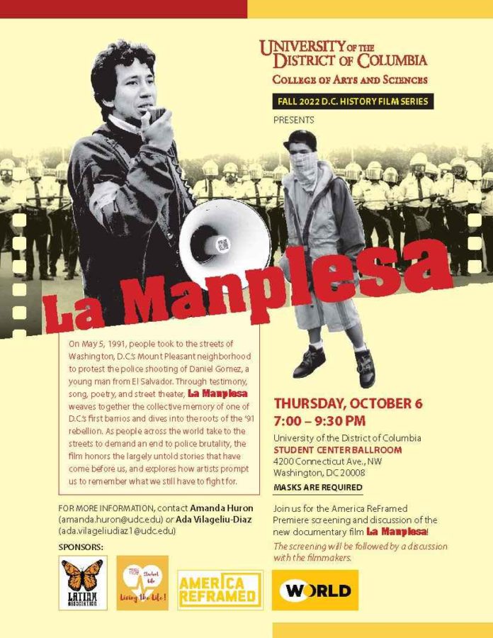  Celebrate Latinx Heritage Month @ UDC! Join us on for the D.C. watch party for the PBS premiere of the documentary film La Manplesa. The film chronicles the 1991 riots in D.C.'s Mt. Pleasant neighborhood -- the root causes, the days of uprising, and the community organizing that followed. This special screening will take place Thursday, October 6, 2022, at 7:00 p.m. in UDC’s Student Center Ballroom on the Van Ness campus (4200 Connecticut Ave, NW Washington, DC 20008). Please consider participating, and faculty are asked to consider encouraging their students to attend. NOTE: Masks are required for all people on UDC’s campuses. Link for RSVP: https://udc.iad1.qualtrics.com/jfe/form/SV_6sABspYhswUHilM Program 7:00 – 8:00 p.m. – Music, Networking and Fellowship 8:00 – 9:00 p.m. – Film screening of La Manplesa 9:00 – 9:30 p.m. – Q&A discussion with filmmakers and UDC’s Latinx Student Association For more information, please contact Amanda Huron (amanda.huron@udc.edu) or Ada Vilageliu-Diaz (ada.vilageliudiaz1@udc.edu). 