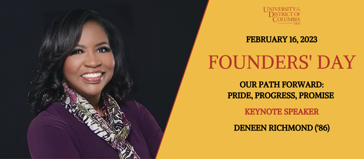 Founders' Day 2023 Don't forget to register for Founders' Day, which will be held at the Van Ness Campus on Thursday, February 16, at 10:00 a.m. This year’s theme is “Our Path Forward: Pride, Progress, Promise.” The keynote speaker will be UDC alumna Deneen Richmond (’86), president of Luminis Health Doctors Community Medical Center. 